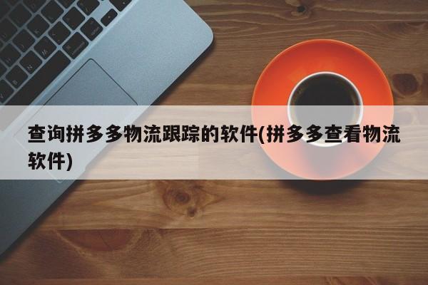查询拼多多物流跟踪的软件(拼多多查看物流软件)