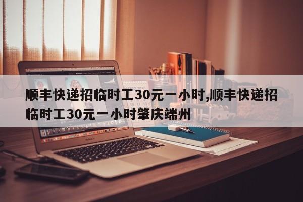 顺丰快递招临时工30元一小时,顺丰快递招临时工30元一小时肇庆端州