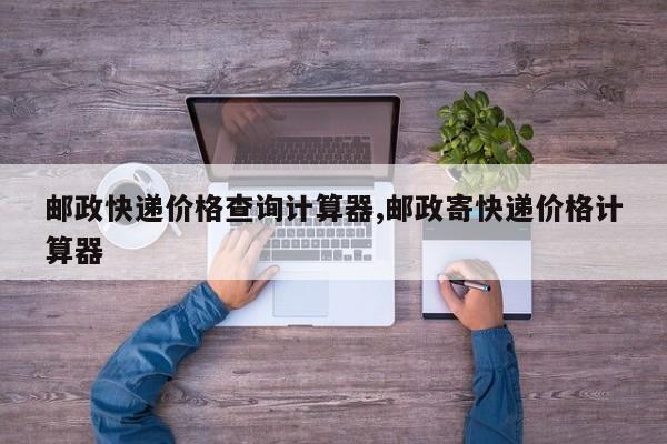 邮政快递价格查询计算器,邮政寄快递价格计算器