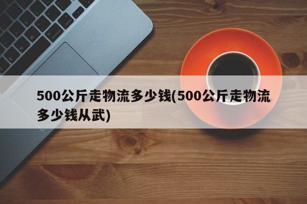500公斤走物流多少钱(500公斤走物流多少钱从武)