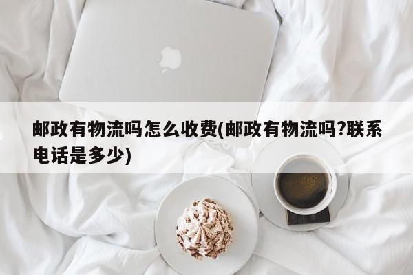邮政有物流吗怎么收费(邮政有物流吗?联系电话是多少)