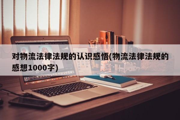 对物流法律法规的认识感悟(物流法律法规的感想1000字)