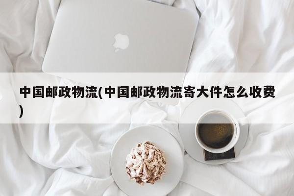 中国邮政物流(中国邮政物流寄大件怎么收费)