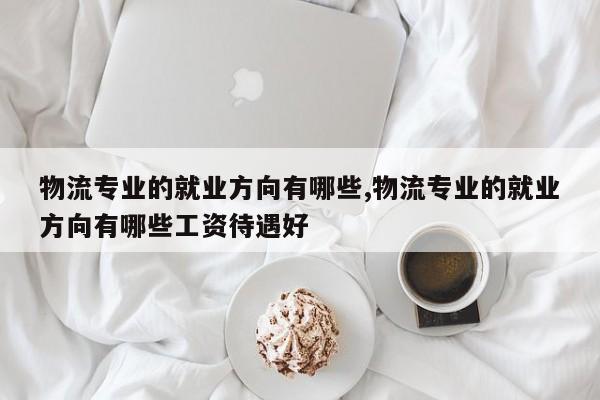 物流专业的就业方向有哪些,物流专业的就业方向有哪些工资待遇好