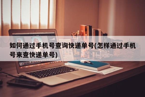 如何通过手机号查询快递单号(怎样通过手机号来查快递单号)