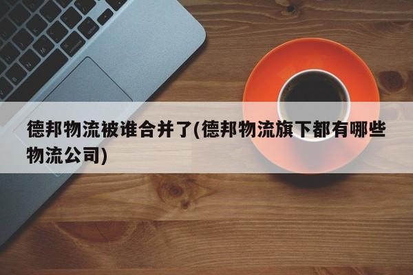 德邦物流被谁合并了(德邦物流旗下都有哪些物流公司)