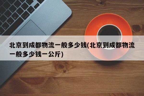 北京到成都物流一般多少钱(北京到成都物流一般多少钱一公斤)