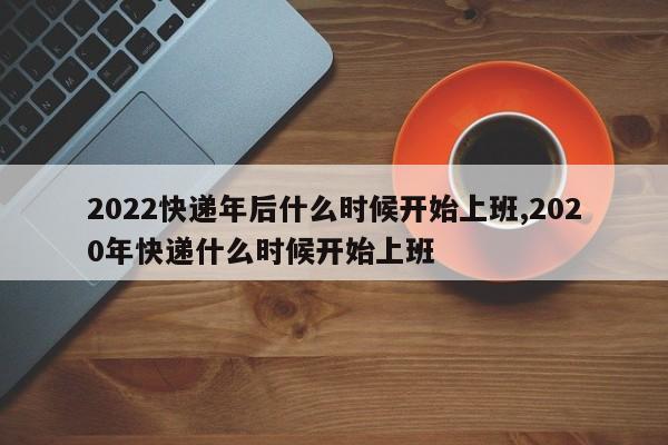 2022快递年后什么时候开始上班,2020年快递什么时候开始上班