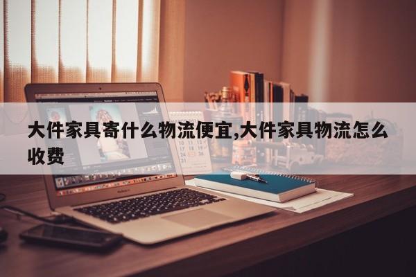 大件家具寄什么物流便宜,大件家具物流怎么收费