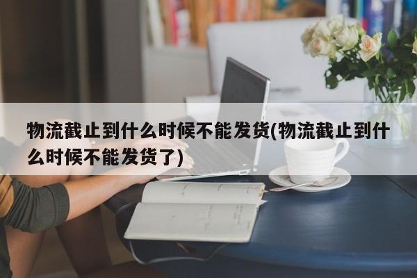 物流截止到什么时候不能发货(物流截止到什么时候不能发货了)