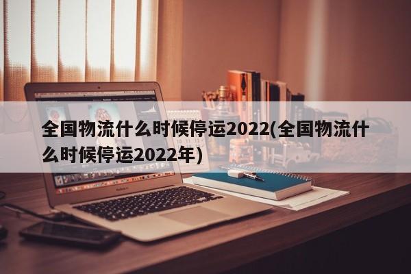 全国物流什么时候停运2022(全国物流什么时候停运2022年)