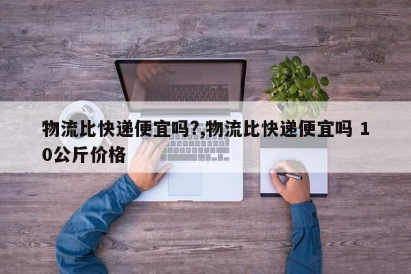 物流比快递便宜吗?,物流比快递便宜吗 10公斤价格