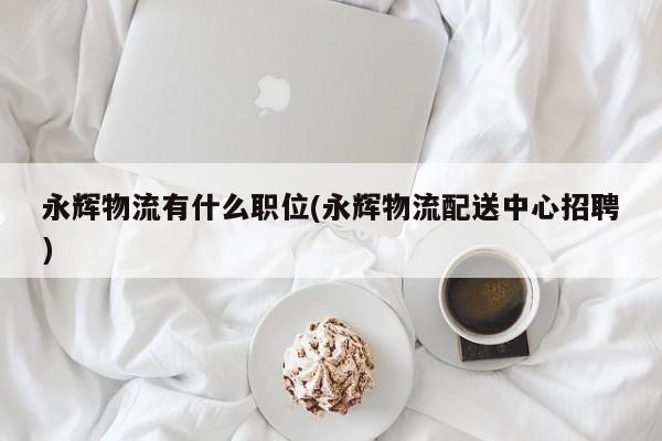 永辉物流有什么职位(永辉物流配送中心招聘)