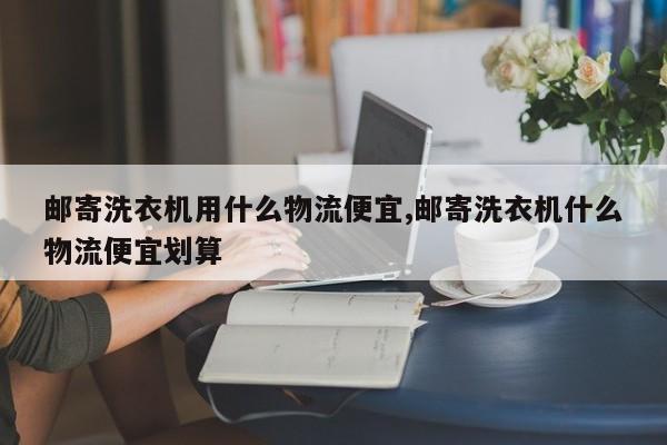邮寄洗衣机用什么物流便宜,邮寄洗衣机什么物流便宜划算