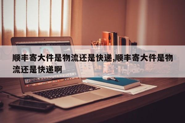 顺丰寄大件是物流还是快递,顺丰寄大件是物流还是快递啊