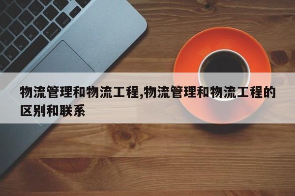 物流管理和物流工程,物流管理和物流工程的区别和联系