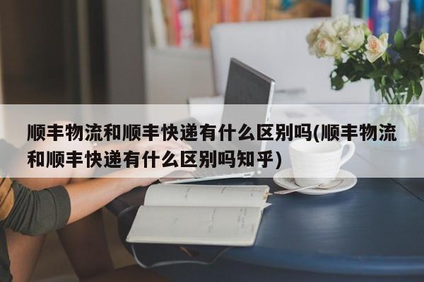 顺丰物流和顺丰快递有什么区别吗(顺丰物流和顺丰快递有什么区别吗知乎)