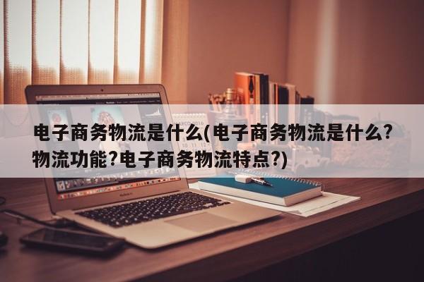 电子商务物流是什么(电子商务物流是什么?物流功能?电子商务物流特点?)