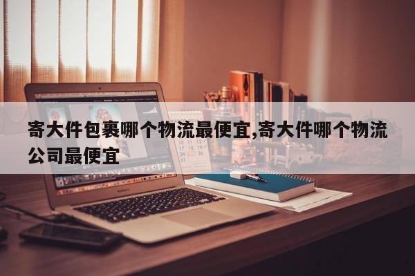 寄大件包裹哪个物流最便宜,寄大件哪个物流公司最便宜
