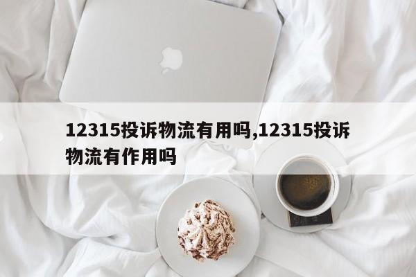12315投诉物流有用吗,12315投诉物流有作用吗