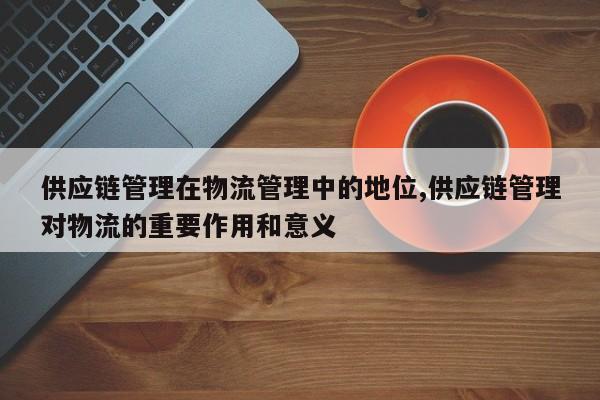 供应链管理在物流管理中的地位,供应链管理对物流的重要作用和意义