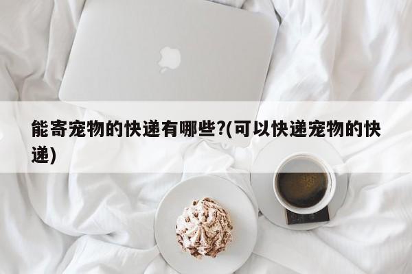 能寄宠物的快递有哪些?(可以快递宠物的快递)