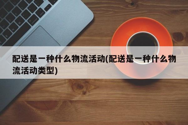 配送是一种什么物流活动(配送是一种什么物流活动类型)