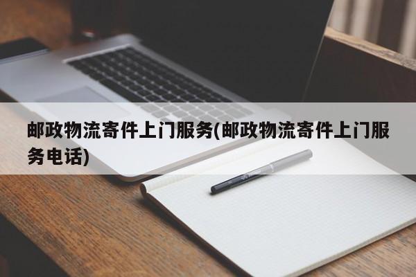 邮政物流寄件上门服务(邮政物流寄件上门服务电话)