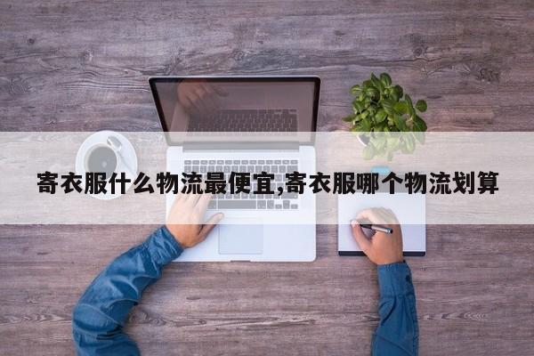 寄衣服什么物流最便宜,寄衣服哪个物流划算