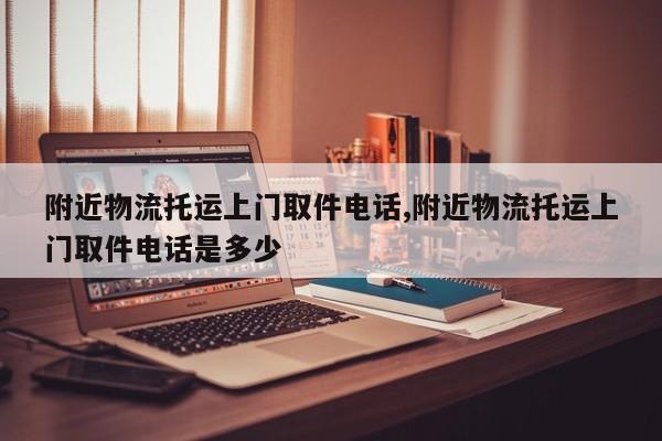 附近物流托运上门取件电话,附近物流托运上门取件电话是多少