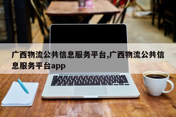 广西物流公共信息服务平台,广西物流公共信息服务平台app