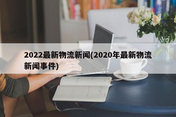 2022最新物流新闻(2020年最新物流新闻事件)
