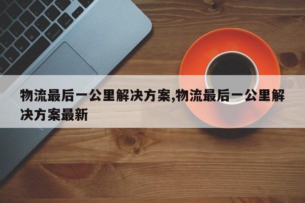 物流最后一公里解决方案,物流最后一公里解决方案最新