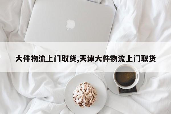 大件物流上门取货,天津大件物流上门取货
