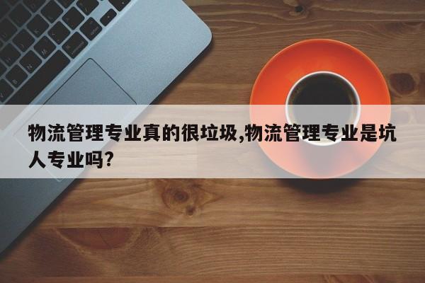 物流管理专业真的很垃圾,物流管理专业是坑人专业吗?