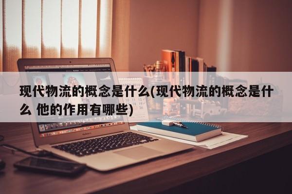 现代物流的概念是什么(现代物流的概念是什么 他的作用有哪些)