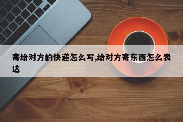 寄给对方的快递怎么写,给对方寄东西怎么表达