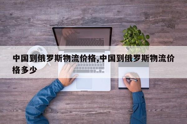 中国到俄罗斯物流价格,中国到俄罗斯物流价格多少