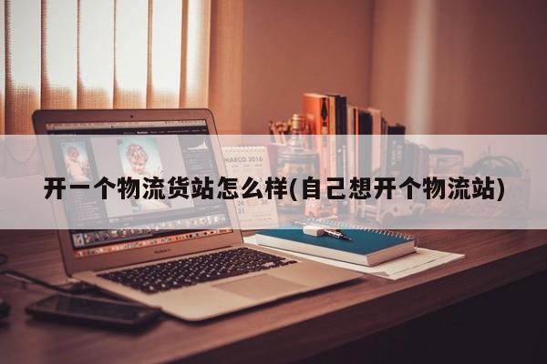 开一个物流货站怎么样(自己想开个物流站)