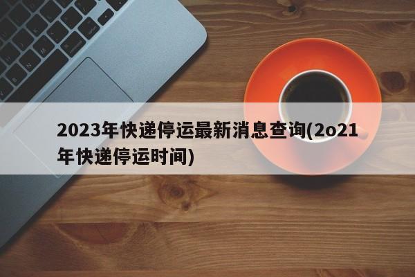 2023年快递停运最新消息查询(2o21年快递停运时间)