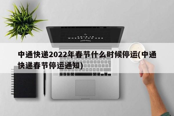 中通快递2022年春节什么时候停运(中通快递春节停运通知)