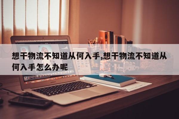 想干物流不知道从何入手,想干物流不知道从何入手怎么办呢