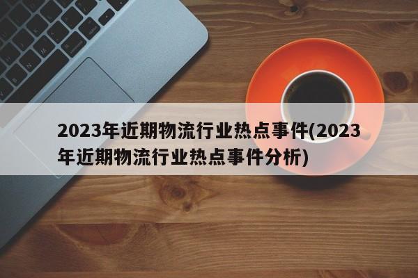 2023年近期物流行业热点事件(2023年近期物流行业热点事件分析)
