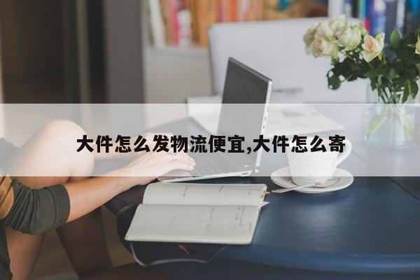 大件怎么发物流便宜,大件怎么寄
