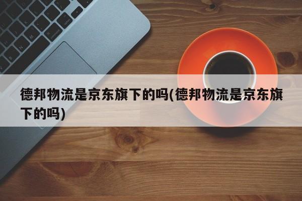 德邦物流是京东旗下的吗(德邦物流是京东旗下的吗)