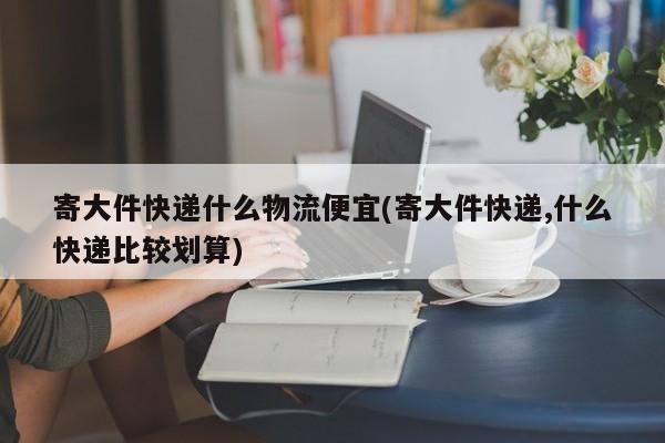 寄大件快递什么物流便宜(寄大件快递,什么快递比较划算)