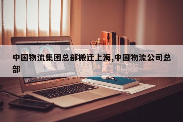 中国物流集团总部搬迁上海,中国物流公司总部