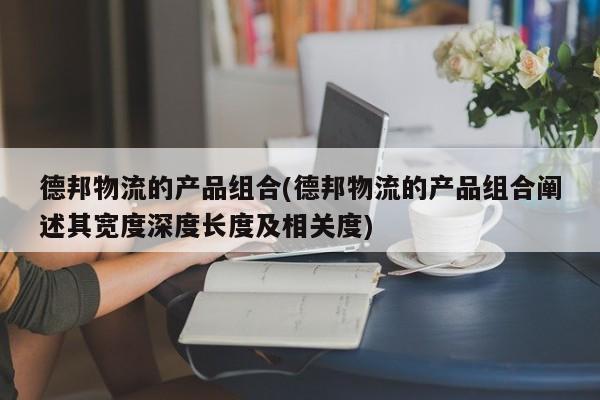 德邦物流的产品组合(德邦物流的产品组合阐述其宽度深度长度及相关度)