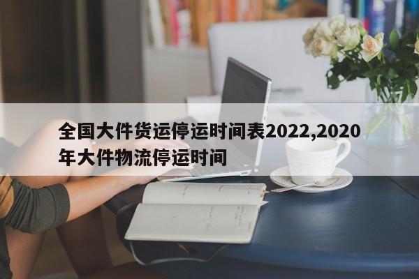 全国大件货运停运时间表2022,2020年大件物流停运时间