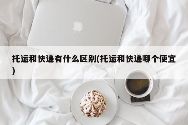 托运和快递有什么区别(托运和快递哪个便宜)
